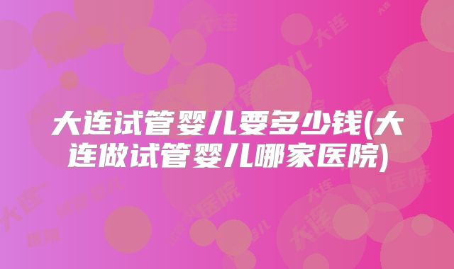 大连试管婴儿要多少钱(大连做试管婴儿哪家医院)