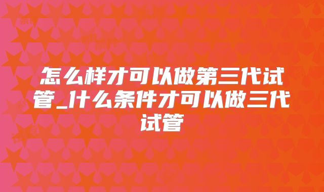 怎么样才可以做第三代试管_什么条件才可以做三代试管