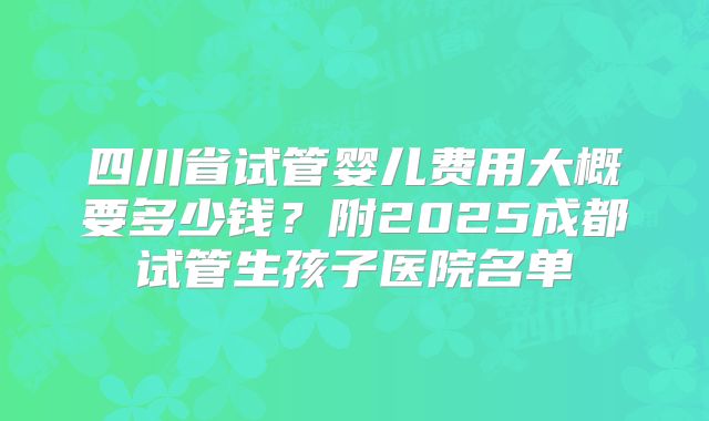 四川省试管婴儿费用大概要多少钱？附2025成都试管生孩子医院名单