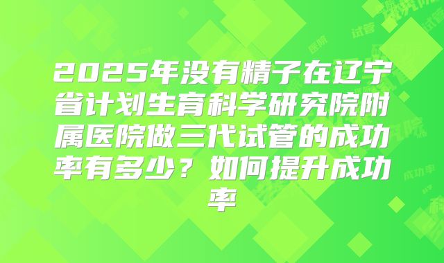 2025年没有精子在辽宁省计划生育科学研究院附属医院做三代试管的成功率有多少?如何提升成功率