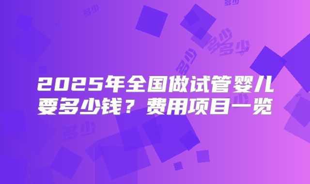 2025年全国做试管婴儿要多少钱?费用项目一览