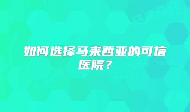 如何选择马来西亚的可信医院？