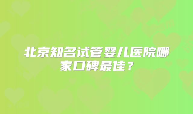 北京知名试管婴儿医院哪家口碑最佳？