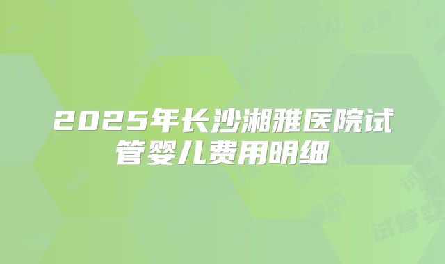 2025年长沙湘雅医院试管婴儿费用明细