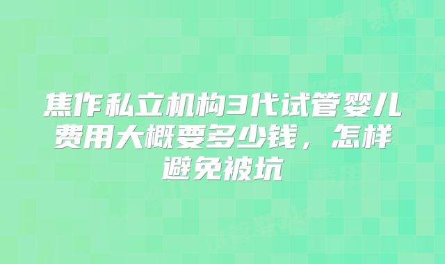 焦作私立机构3代试管婴儿费用大概要多少钱，怎样避免被坑