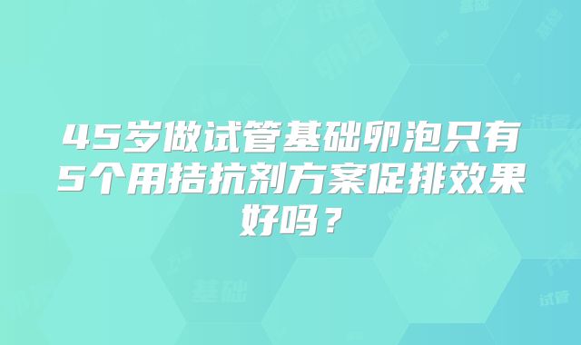 45岁做试管基础卵泡只有5个用拮抗剂方案促排效果好吗?
