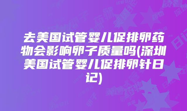 去美国试管婴儿促排卵药物会影响卵子质量吗(深圳美国试管婴儿促排卵针日记)