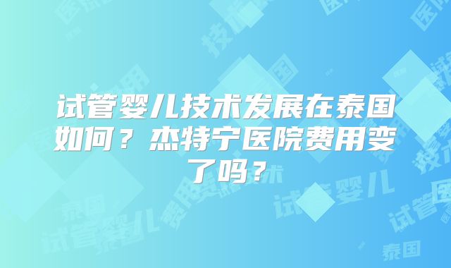 试管婴儿技术发展在泰国如何？杰特宁医院费用变了吗？