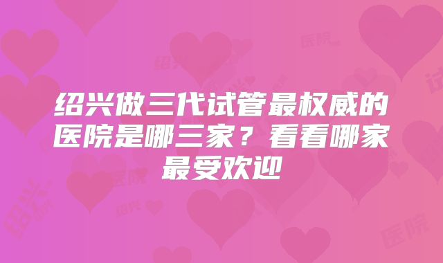 绍兴做三代试管最权威的医院是哪三家?看看哪家最受欢迎