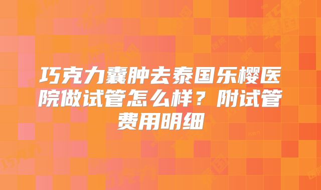 巧克力囊肿去泰国乐樱医院做试管怎么样？附试管费用明细