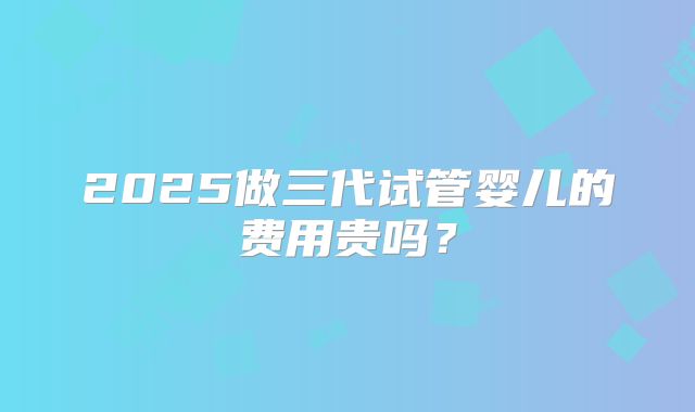 2025做三代试管婴儿的费用贵吗？