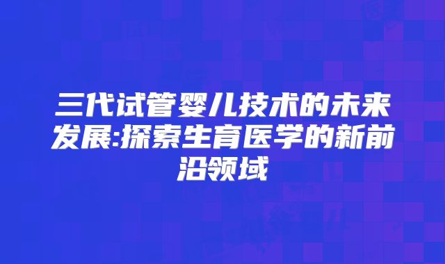 三代试管婴儿技术的未来发展:探索生育医学的新前沿领域