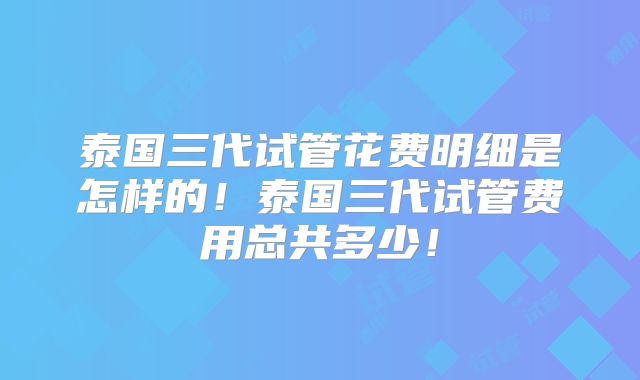 泰国三代试管花费明细是怎样的!泰国三代试管费用总共多少!