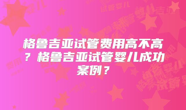 格鲁吉亚试管费用高不高？格鲁吉亚试管婴儿成功案例？