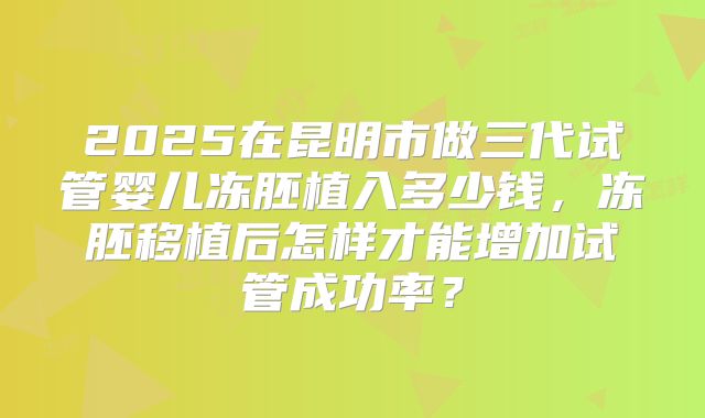 2025在昆明市做三代试管婴儿冻胚植入多少钱，冻胚移植后怎样才能增加试管成功率？