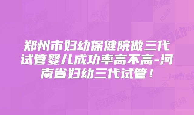郑州市妇幼保健院做三代试管婴儿成功率高不高-河南省妇幼三代试管！