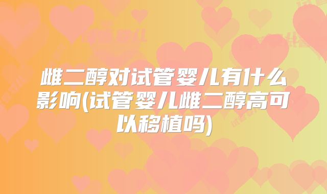 雌二醇对试管婴儿有什么影响(试管婴儿雌二醇高可以移植吗)