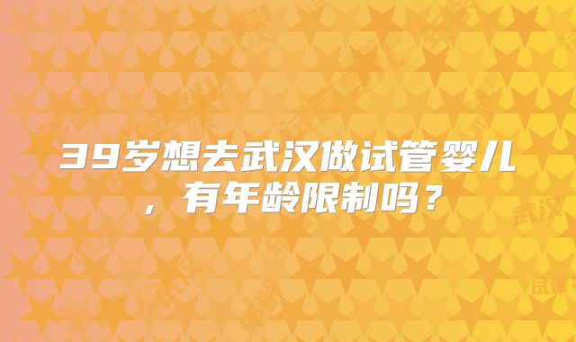 39岁想去武汉做试管婴儿,有年龄限制吗?