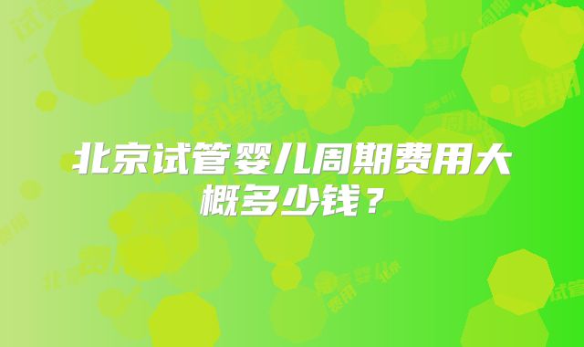 北京试管婴儿周期费用大概多少钱？