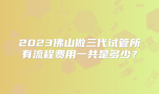 2023佛山做三代试管所有流程费用一共是多少？