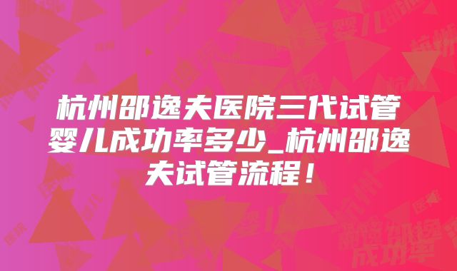 杭州邵逸夫医院三代试管婴儿成功率多少_杭州邵逸夫试管流程!