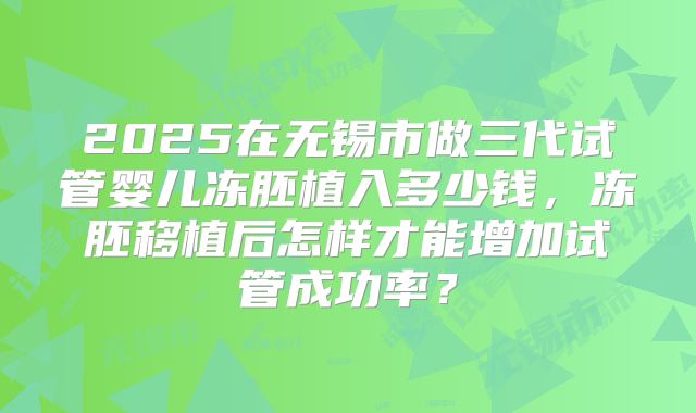 2025在无锡市做三代试管婴儿冻胚植入多少钱，冻胚移植后怎样才能增加试管成功率？