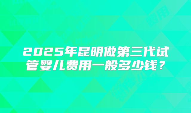 2025年昆明做第三代试管婴儿费用一般多少钱？