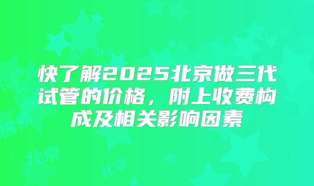 快了解2025北京做三代试管的价格,附上收费构成及相关影响因素