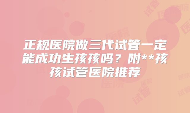 正规医院做三代试管一定能成功生孩孩吗?附**孩孩试管医院推荐