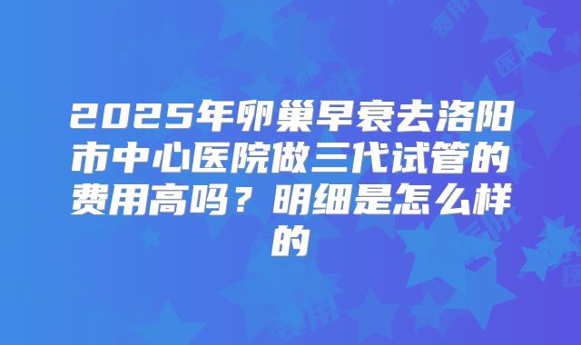 2025年卵巢早衰去洛阳市中心医院做三代试管的费用高吗?明细是怎么样的