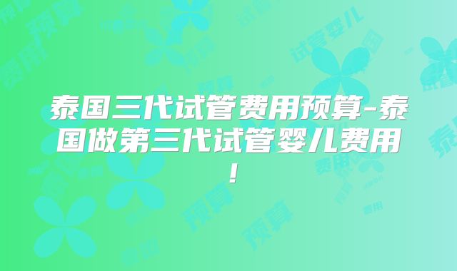 泰国三代试管费用预算-泰国做第三代试管婴儿费用!