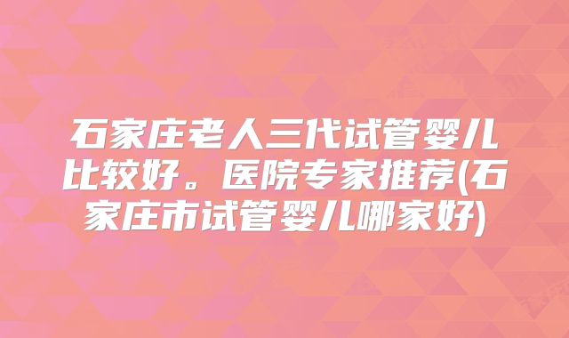 石家庄老人三代试管婴儿比较好。医院专家推荐(石家庄市试管婴儿哪家好)