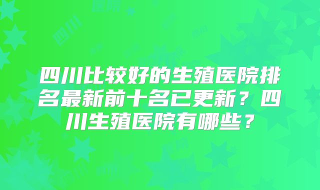 四川比较好的生殖医院排名最新前十名已更新?四川生殖医院有哪些?