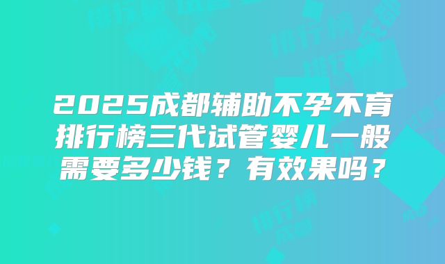 2025成都辅助不孕不育排行榜三代试管婴儿一般需要多少钱?有效果吗?