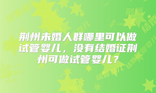 荆州未婚人群哪里可以做试管婴儿，没有结婚证荆州可做试管婴儿？