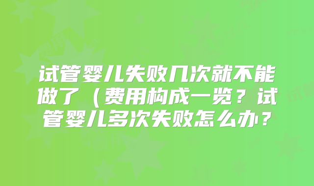试管婴儿失败几次就不能做了(费用构成一览?试管婴儿多次失败怎么办?