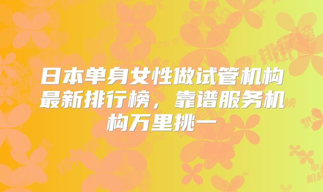 日本单身女性做试管机构最新排行榜，靠谱服务机构万里挑一