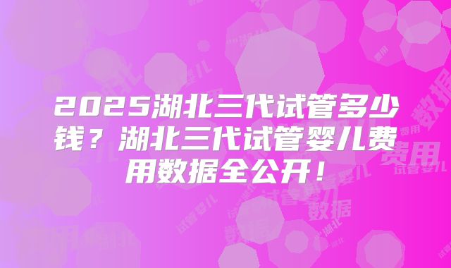 2025湖北三代试管多少钱?湖北三代试管婴儿费用数据全公开!