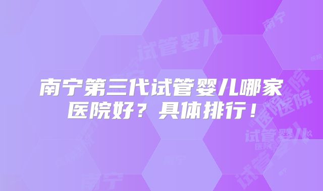 南宁第三代试管婴儿哪家医院好?具体排行!