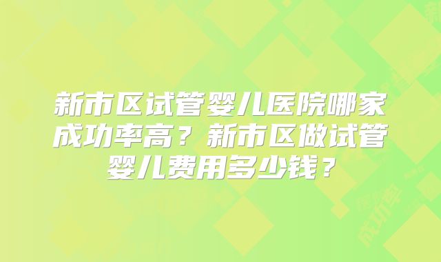 新市区试管婴儿医院哪家成功率高？新市区做试管婴儿费用多少钱？