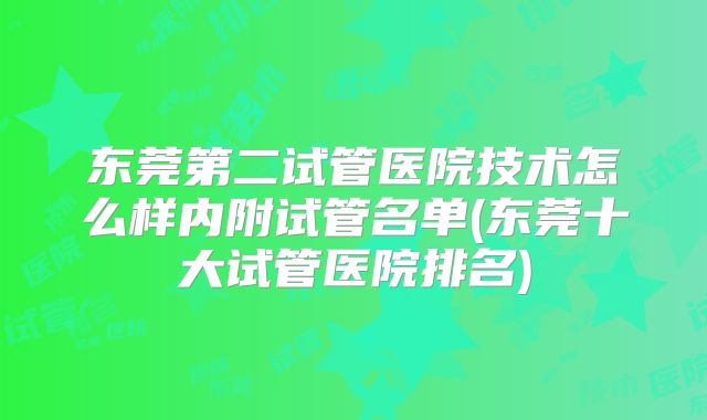 东莞第二试管医院技术怎么样内附试管名单(东莞十大试管医院排名)