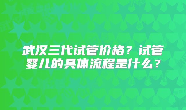 武汉三代试管价格？试管婴儿的具体流程是什么？