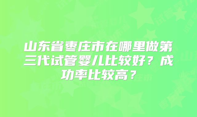 山东省枣庄市在哪里做第三代试管婴儿比较好?成功率比较高?