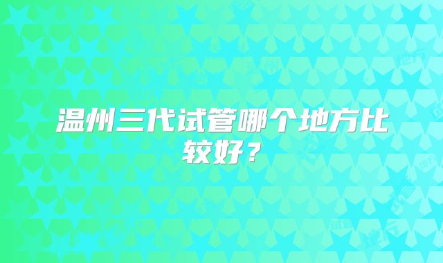 温州三代试管哪个地方比较好？