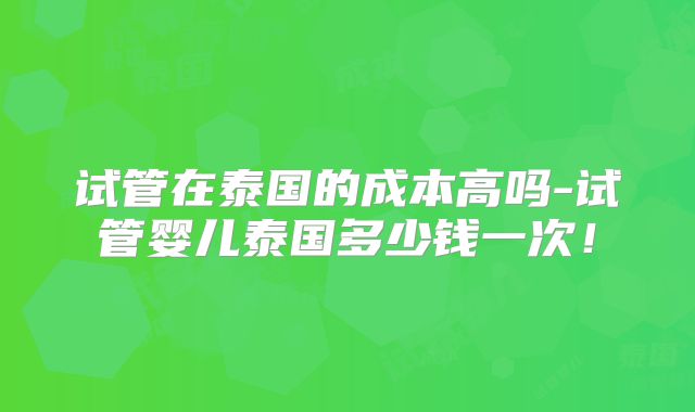 试管在泰国的成本高吗-试管婴儿泰国多少钱一次!