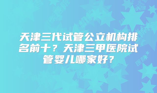 天津三代试管公立机构排名前十？天津三甲医院试管婴儿哪家好？