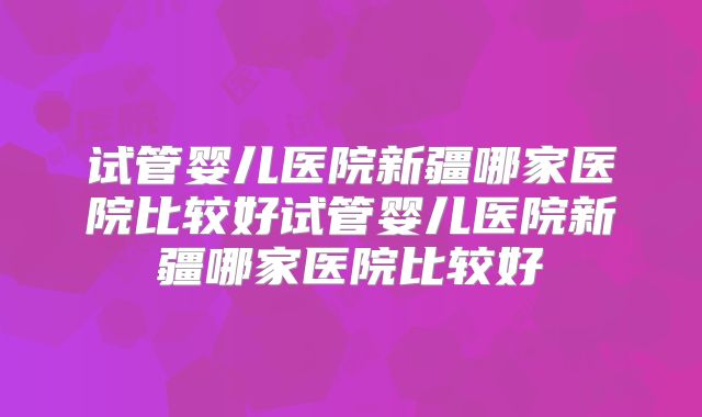 试管婴儿医院新疆哪家医院比较好试管婴儿医院新疆哪家医院比较好