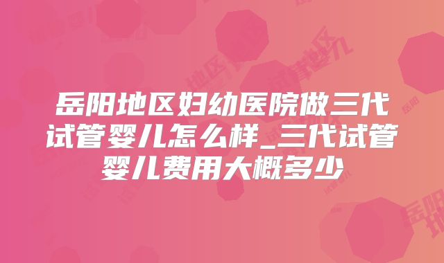 岳阳地区妇幼医院做三代试管婴儿怎么样_三代试管婴儿费用大概多少