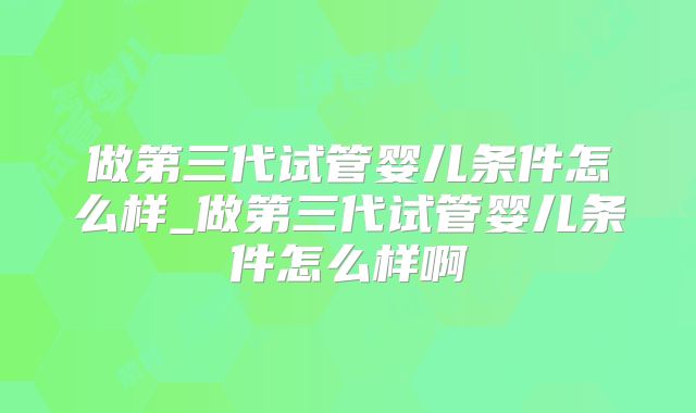 做第三代试管婴儿条件怎么样_做第三代试管婴儿条件怎么样啊