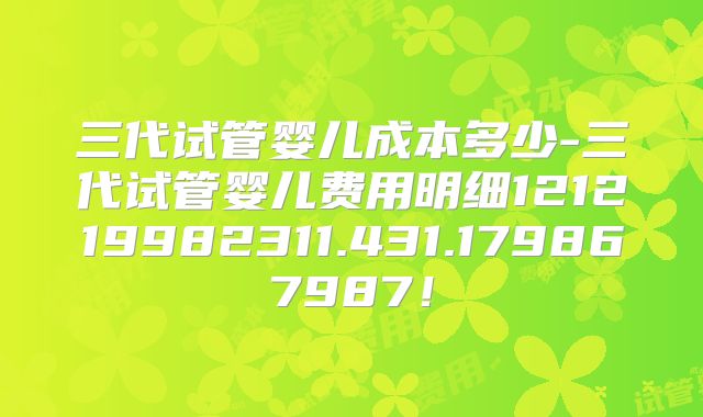 三代试管婴儿成本多少-三代试管婴儿费用明细121219982311.431.179867987！